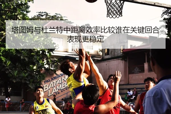塔图姆与杜兰特中距离效率比较谁在关键回合表现更稳定